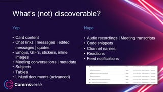 This presentation is confidential.
Classified as Confidential
What’s (not) discoverable?
Yep
• Card content
• Chat links | messages | edited
messages | quotes
• Emojis, GIF’s, stickers, inline
images
• Meeting conversations | metadata
• Subjects
• Tables
• Linked documents (advanced)
Nope
• Audio recordings | Meeting transcripts
• Code snippets
• Channel names
• Reactions
• Feed notifications
 