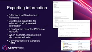 This presentation is confidential.
Classified as Confidential
• Difference in Standard and
Premium
• Creates an export file for
selected or all requested
information
• If configured, redacted PDFs are
included
• When possible, information is
also converted to text
• Conversations are stored as
HTML
Exporting information
 