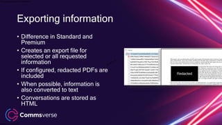 This presentation is confidential.
Classified as Confidential
• Difference in Standard and
Premium
• Creates an export file for
selected or all requested
information
• If configured, redacted PDFs are
included
• When possible, information is
also converted to text
• Conversations are stored as
HTML
Exporting information
 