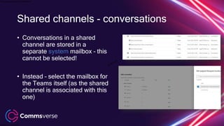 This presentation is confidential.
Classified as Confidential
Shared channels - conversations
• Conversations in a shared
channel are stored in a
separate system mailbox – this
cannot be selected!
• Instead – select the mailbox for
the Teams itself (as the shared
channel is associated with this
one)
 