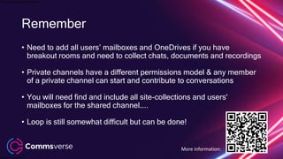 This presentation is confidential.
Classified as Confidential
Remember
• Need to add all users’ mailboxes and OneDrives if you have
breakout rooms and need to collect chats, documents and recordings
• Private channels have a different permissions model & any member
of a private channel can start and contribute to conversations
• You will need find and include all site-collections and users'
mailboxes for the shared channel…..
• Loop is still somewhat difficult but can be done!
More information:
 