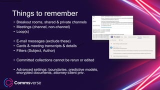 This presentation is confidential.
Classified as Confidential
• Breakout rooms, shared & private channels
• Meetings (channel, non-channel)
• Loop(s)
• E-mail messages (exclude these)
• Cards & meeting transcripts & details
• Filters (Subject, Author)
• Committed collections cannot be rerun or edited
• Advanced settings: boundaries, predictive models,
encrypted documents, attorney-client priv.
Things to remember
 