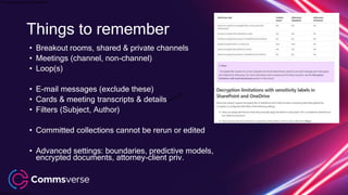 This presentation is confidential.
Classified as Confidential
• Breakout rooms, shared & private channels
• Meetings (channel, non-channel)
• Loop(s)
• E-mail messages (exclude these)
• Cards & meeting transcripts & details
• Filters (Subject, Author)
• Committed collections cannot be rerun or edited
• Advanced settings: boundaries, predictive models,
encrypted documents, attorney-client priv.
Things to remember
 