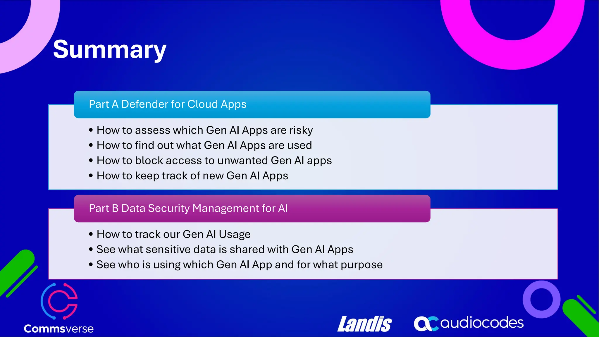 Summary • How to assess which Gen AI Apps are risky • How to find out what Gen AI Apps are used • How to block access to unwanted Gen AI apps • How to keep track of new Gen AI Apps Part A Defender for Cloud Apps • How to track our Gen AI Usage • See what sensitive data is shared with Gen AI Apps • See who is using which Gen AI App and for what purpose Part B Data Security Management for AI 