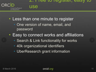 2. Free to register, easy to
use
• Less than one minute to register
• One version of name, email, and
password
• Easy to connect works and affiliations
• Search & Link functionality for works
• 40k organizational identifiers
• UberResearch grant information
8 March 2016 orcid.org 11
 