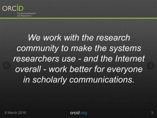 8 March 2016 orcid.org 3
We work with the research
community to make the systems
researchers use - and the Internet
overall - work better for everyone
in scholarly communications.
 