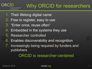 Why ORCID for researchers
1. Their lifelong digital name
2. Free to register, easy to use
3. “Enter once, reuse often”
4. Embedded in the systems they use
5. Researcher controlled
6. Enables discoverability and recognition
7. Increasingly being required by funders and
publishers
ORCID is researcher-centered
8 March 2016 orcid.org 7
 