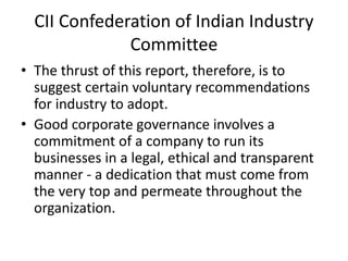 CII Confederation of Indian Industry
Committee
• The thrust of this report, therefore, is to
suggest certain voluntary recommendations
for industry to adopt.
• Good corporate governance involves a
commitment of a company to run its
businesses in a legal, ethical and transparent
manner - a dedication that must come from
the very top and permeate throughout the
organization.
 