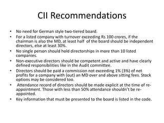 CII Recommendations
• No need for German style two-tiered board.
• For a listed company with turnover exceeding Rs 100 crores, if the
chairman is also the MD, at least half of the board should be independent
directors, else at least 30%.
• No single person should hold directorships in more than 10 listed
companies.
• Non-executive directors should be competent and active and have clearly
defined responsibilities like in the Audit committee.
• Directors should be paid a commission not exceeding 1% (3%) of net
profits for a company with (out) an MD over and above sitting fees. Stock
options may be considered too.
• Attendance record of directors should be made explicit at the time of re-
appointment. Those with less than 50% attendance shouldn’t be re-
appointed.
• Key information that must be presented to the board is listed in the code.
 