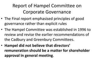 Report of Hampel Committee on
Corporate Governance
• The Final report emphasised principles of good
governance rather than explicit rules
• The Hampel Committee was established in 1996 to
review and revise the earlier recommendations of
the Cadbury and Greenbury Committees.
• Hampel did not believe that directors’
remuneration should be a matter for shareholder
approval in general meeting.
 