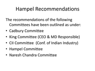 Hampel Recommendations
The recommendations of the following
Committees have been outlined as under:
• Cadbury Committee
• King Committee (CEO & MD Responsible)
• CII Committee (Conf. of Indian Industry)
• Hampel Committee
• Naresh Chandra Committee
 