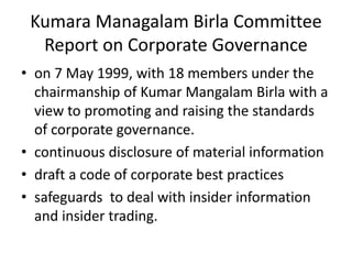 Kumara Managalam Birla Committee
Report on Corporate Governance
• on 7 May 1999, with 18 members under the
chairmanship of Kumar Mangalam Birla with a
view to promoting and raising the standards
of corporate governance.
• continuous disclosure of material information
• draft a code of corporate best practices
• safeguards to deal with insider information
and insider trading.
 