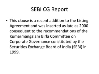 SEBI CG Report
• This clause is a recent addition to the Listing
Agreement and was inserted as late as 2000
consequent to the recommendations of the
Kumarmangalam Birla Committee on
Corporate Governance constituted by the
Securities Exchange Board of India (SEBI) in
1999.
 