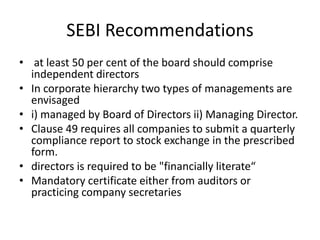 SEBI Recommendations
• at least 50 per cent of the board should comprise
independent directors
• In corporate hierarchy two types of managements are
envisaged
• i) managed by Board of Directors ii) Managing Director.
• Clause 49 requires all companies to submit a quarterly
compliance report to stock exchange in the prescribed
form.
• directors is required to be "financially literate“
• Mandatory certificate either from auditors or
practicing company secretaries
 