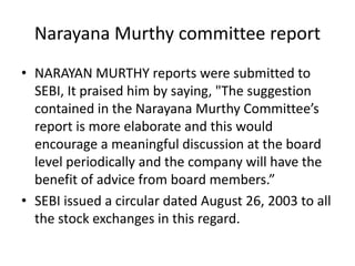 Narayana Murthy committee report
• NARAYAN MURTHY reports were submitted to
SEBI, It praised him by saying, "The suggestion
contained in the Narayana Murthy Committee’s
report is more elaborate and this would
encourage a meaningful discussion at the board
level periodically and the company will have the
benefit of advice from board members.”
• SEBI issued a circular dated August 26, 2003 to all
the stock exchanges in this regard.
 