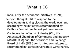 What Is CG
• India, after the economic initiatives in1991,
the Govt. thought it fit to respond to the
developments taking placing the world over and
accordingly the initiatives recommended by
Cadbury Committee Report got prominence.
• Confederation of Indian Industry (CII), the
Associated Chambers of Commerce and Industry
(ASSOCHAM) and, the Securities and Exchange
Board of India (SEBI) constituted committees to
recommend initiatives in Corporate Governance.
 