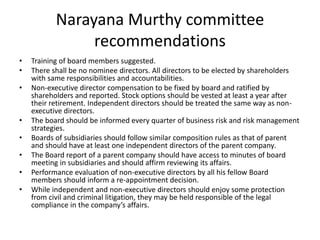 Narayana Murthy committee
recommendations
• Training of board members suggested.
• There shall be no nominee directors. All directors to be elected by shareholders
with same responsibilities and accountabilities.
• Non-executive director compensation to be fixed by board and ratified by
shareholders and reported. Stock options should be vested at least a year after
their retirement. Independent directors should be treated the same way as non-
executive directors.
• The board should be informed every quarter of business risk and risk management
strategies.
• Boards of subsidiaries should follow similar composition rules as that of parent
and should have at least one independent directors of the parent company.
• The Board report of a parent company should have access to minutes of board
meeting in subsidiaries and should affirm reviewing its affairs.
• Performance evaluation of non-executive directors by all his fellow Board
members should inform a re-appointment decision.
• While independent and non-executive directors should enjoy some protection
from civil and criminal litigation, they may be held responsible of the legal
compliance in the company’s affairs.
 