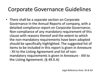 Corporate Governance Guidelines
• There shall be a separate section on Corporate
Governance in the Annual Reports of company, with a
detailed compliance report on Corporate Governance.
Non-compliance of any mandatory requirement of this
clause with reasons thereof and the extent to which
the non-mandatory requirements have been adopted
should be specifically highlighted. The suggested list of
items to be included in this report is given in Annexure
- XII to the Listing Agreement and list of non-
mandatory requirements is given in Annexure - XIII to
the Listing Agreement. (§ 49.X.A)
Legal Reference Anex Xii & Xiii
 