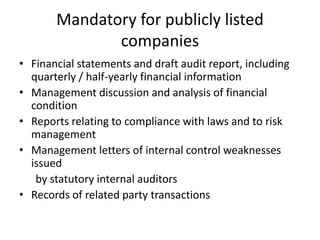 Mandatory for publicly listed
companies
• Financial statements and draft audit report, including
quarterly / half-yearly financial information
• Management discussion and analysis of financial
condition
• Reports relating to compliance with laws and to risk
management
• Management letters of internal control weaknesses
issued
by statutory internal auditors
• Records of related party transactions
 
