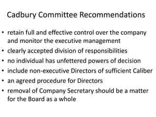 Cadbury Committee Recommendations
• retain full and effective control over the company
and monitor the executive management
• clearly accepted division of responsibilities
• no individual has unfettered powers of decision
• include non-executive Directors of sufficient Caliber
• an agreed procedure for Directors
• removal of Company Secretary should be a matter
for the Board as a whole
 