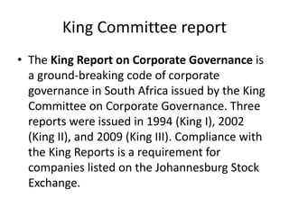 King Committee report
• The King Report on Corporate Governance is
a ground-breaking code of corporate
governance in South Africa issued by the King
Committee on Corporate Governance. Three
reports were issued in 1994 (King I), 2002
(King II), and 2009 (King III). Compliance with
the King Reports is a requirement for
companies listed on the Johannesburg Stock
Exchange.
 
