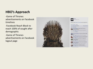HBO’s Approach
-Game of Thrones
advertisements on Facebook
timelines
-Facebook Reach Block to
reach 100% of sought after
demographic
-Game of Thrones
advertisements on Facebook
logout page
 