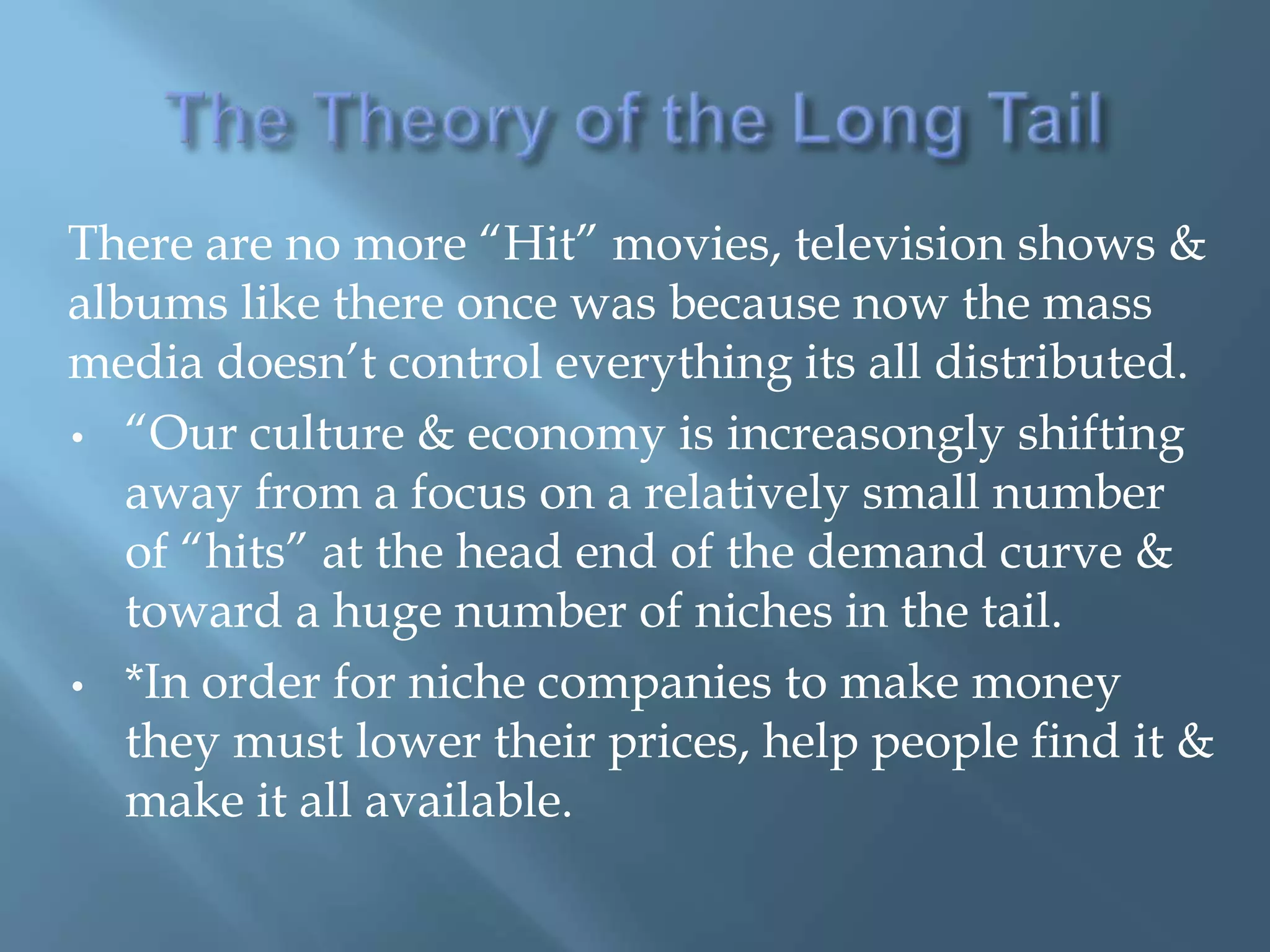 There are no more ―Hit‖ movies, television shows &
albums like there once was because now the mass
media doesn’t control everything its all distributed.
• ―Our culture & economy is increasongly shifting
   away from a focus on a relatively small number
   of ―hits‖ at the head end of the demand curve &
   toward a huge number of niches in the tail.
• *In order for niche companies to make money
   they must lower their prices, help people find it &
   make it all available.
 