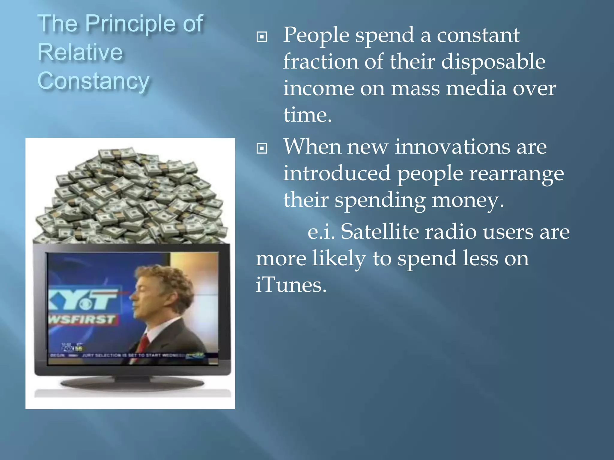 The Principle of     People spend a constant
Relative              fraction of their disposable
Constancy             income on mass media over
                      time.
                    When new innovations are
                      introduced people rearrange
                      their spending money.
                         e.i. Satellite radio users are
                   more likely to spend less on
                   iTunes.
 