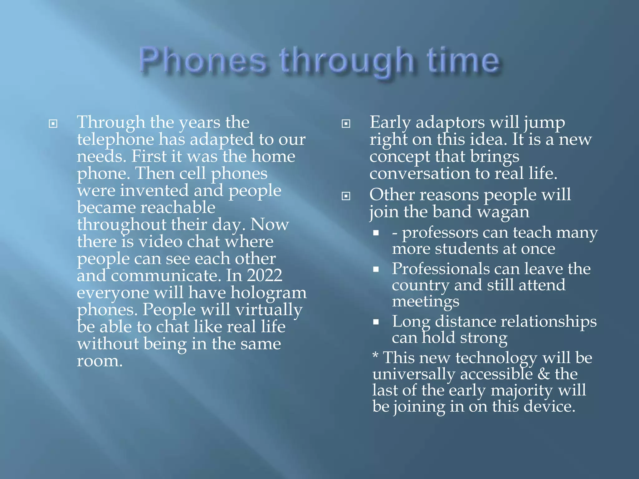    Through the years the               Early adaptors will jump
    telephone has adapted to our         right on this idea. It is a new
    needs. First it was the home         concept that brings
    phone. Then cell phones              conversation to real life.
    were invented and people            Other reasons people will
    became reachable                     join the band wagan
    throughout their day. Now              - professors can teach many
    there is video chat where               more students at once
    people can see each other
                                          Professionals can leave the
    and communicate. In 2022
    everyone will have hologram             country and still attend
                                            meetings
    phones. People will virtually
    be able to chat like real life        Long distance relationships
    without being in the same               can hold strong
    room.                                * This new technology will be
                                         universally accessible & the
                                         last of the early majority will
                                         be joining in on this device.
 