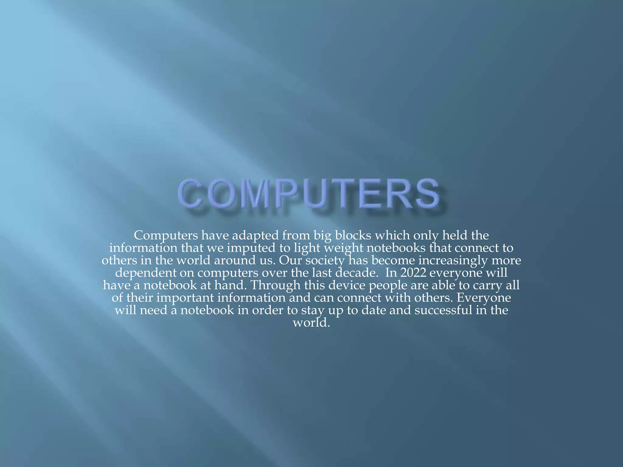 Computers have adapted from big blocks which only held the
 information that we imputed to light weight notebooks that connect to
others in the world around us. Our society has become increasingly more
  dependent on computers over the last decade. In 2022 everyone will
have a notebook at hand. Through this device people are able to carry all
  of their important information and can connect with others. Everyone
  will need a notebook in order to stay up to date and successful in the
                                  world.
 