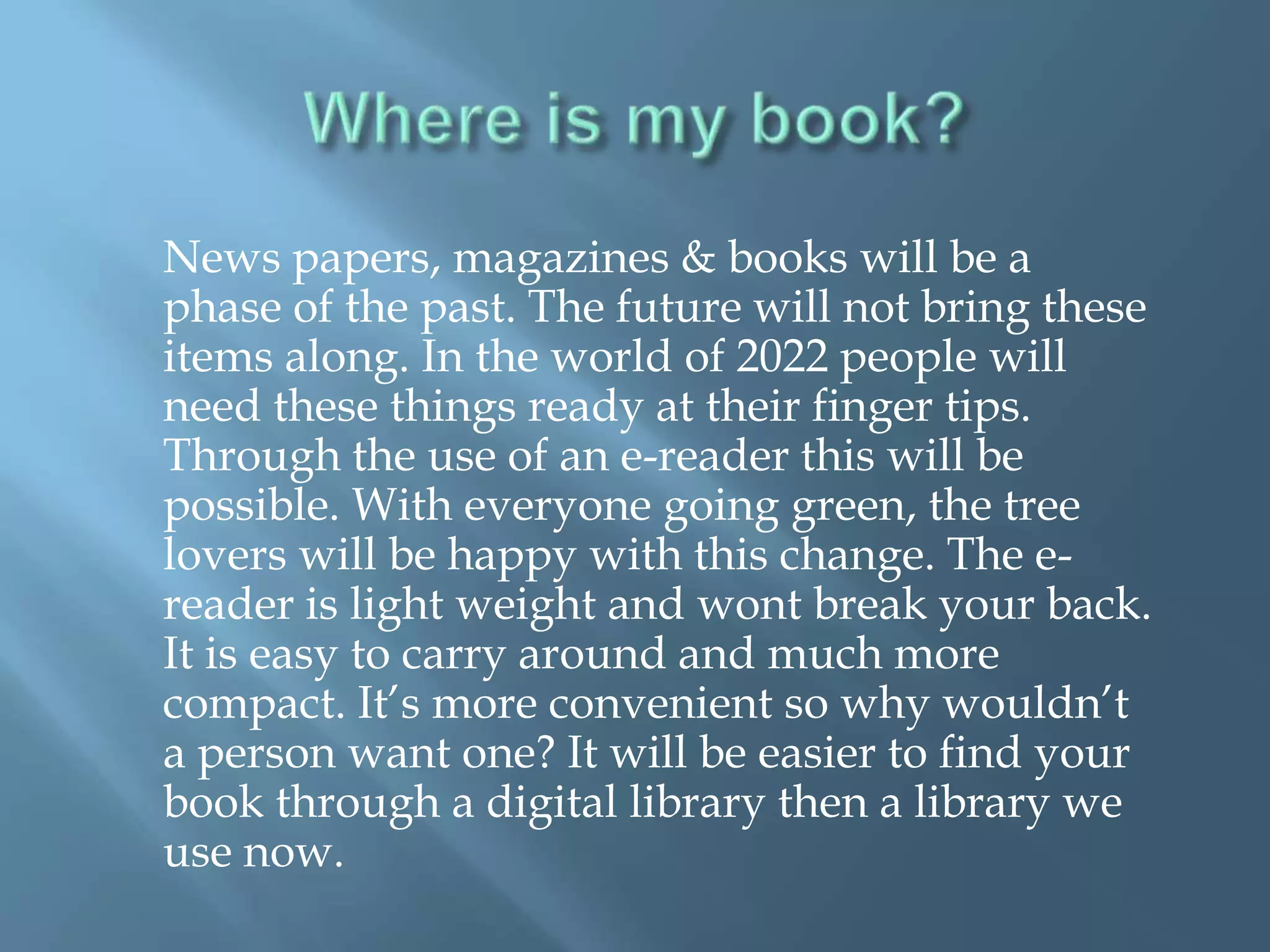 News papers, magazines & books will be a
phase of the past. The future will not bring these
items along. In the world of 2022 people will
need these things ready at their finger tips.
Through the use of an e-reader this will be
possible. With everyone going green, the tree
lovers will be happy with this change. The e-
reader is light weight and wont break your back.
It is easy to carry around and much more
compact. It’s more convenient so why wouldn’t
a person want one? It will be easier to find your
book through a digital library then a library we
use now.
 