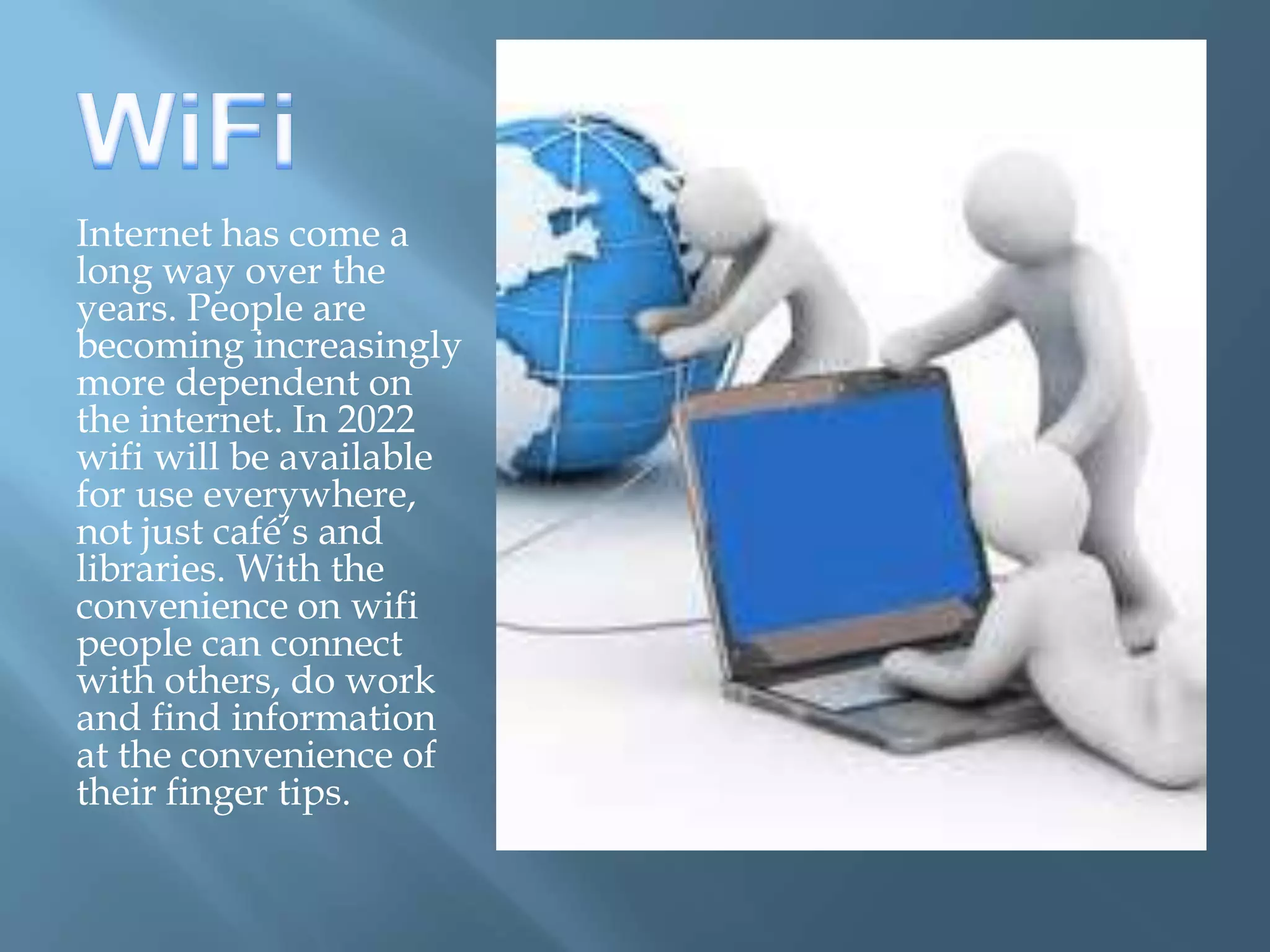 Internet has come a
long way over the
years. People are
becoming increasingly
more dependent on
the internet. In 2022
wifi will be available
for use everywhere,
not just café’s and
libraries. With the
convenience on wifi
people can connect
with others, do work
and find information
at the convenience of
their finger tips.
 