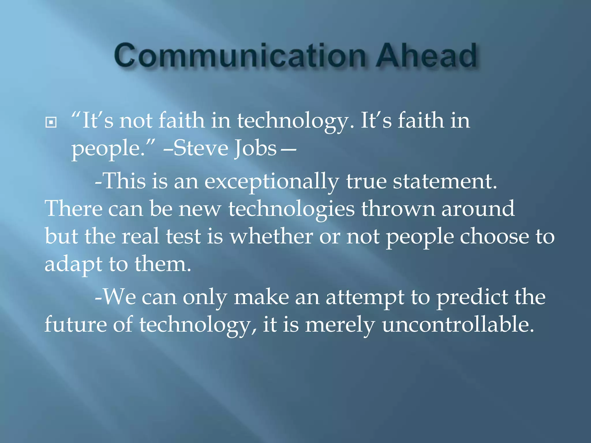   ―It’s not faith in technology. It’s faith in
   people.‖ –Steve Jobs—
      -This is an exceptionally true statement.
There can be new technologies thrown around
but the real test is whether or not people choose to
adapt to them.
      -We can only make an attempt to predict the
future of technology, it is merely uncontrollable.
 