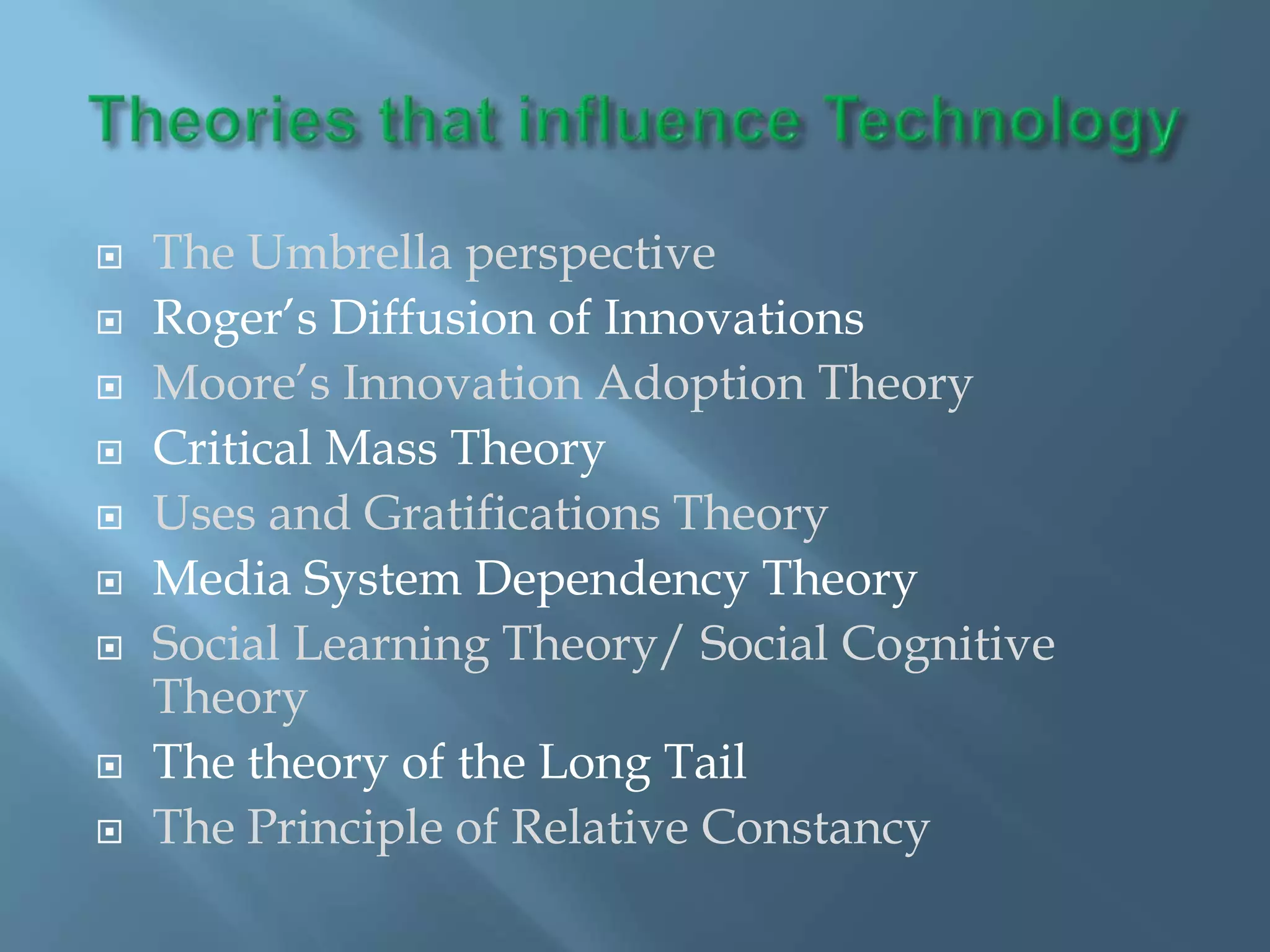    The Umbrella perspective
   Roger’s Diffusion of Innovations
   Moore’s Innovation Adoption Theory
   Critical Mass Theory
   Uses and Gratifications Theory
   Media System Dependency Theory
   Social Learning Theory/ Social Cognitive
    Theory
   The theory of the Long Tail
   The Principle of Relative Constancy
 