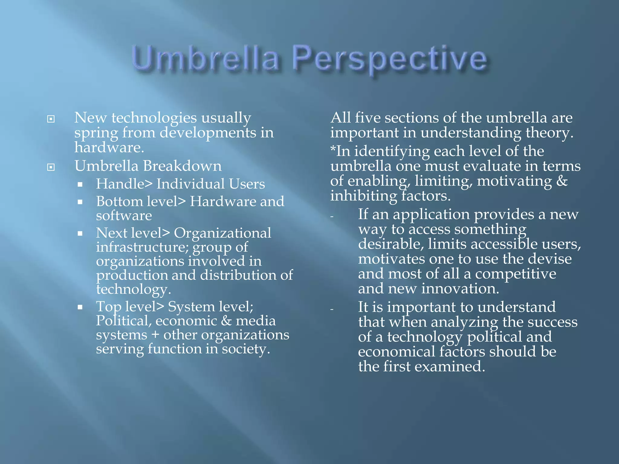    New technologies usually             All five sections of the umbrella are
    spring from developments in          important in understanding theory.
    hardware.                            *In identifying each level of the
   Umbrella Breakdown                   umbrella one must evaluate in terms
       Handle> Individual Users         of enabling, limiting, motivating &
       Bottom level> Hardware and       inhibiting factors.
        software                         -    If an application provides a new
       Next level> Organizational            way to access something
        infrastructure; group of              desirable, limits accessible users,
        organizations involved in             motivates one to use the devise
        production and distribution of        and most of all a competitive
        technology.                           and new innovation.
       Top level> System level;         -    It is important to understand
        Political, economic & media           that when analyzing the success
        systems + other organizations         of a technology political and
        serving function in society.          economical factors should be
                                              the first examined.
 
