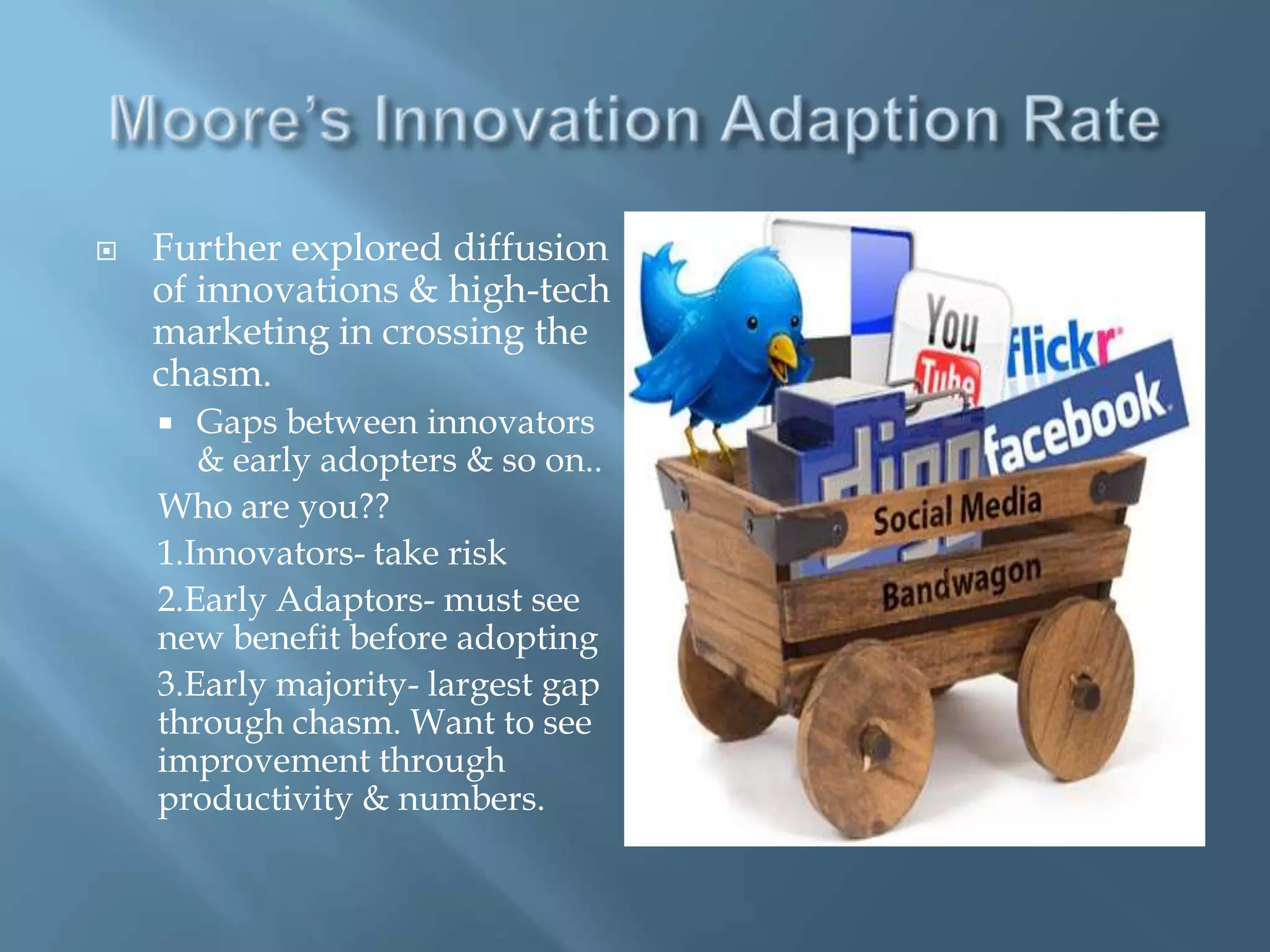    Further explored diffusion
    of innovations & high-tech
    marketing in crossing the
    chasm.
      Gaps between innovators
       & early adopters & so on..
    Who are you??
    1.Innovators- take risk
    2.Early Adaptors- must see
    new benefit before adopting
    3.Early majority- largest gap
    through chasm. Want to see
    improvement through
    productivity & numbers.
 