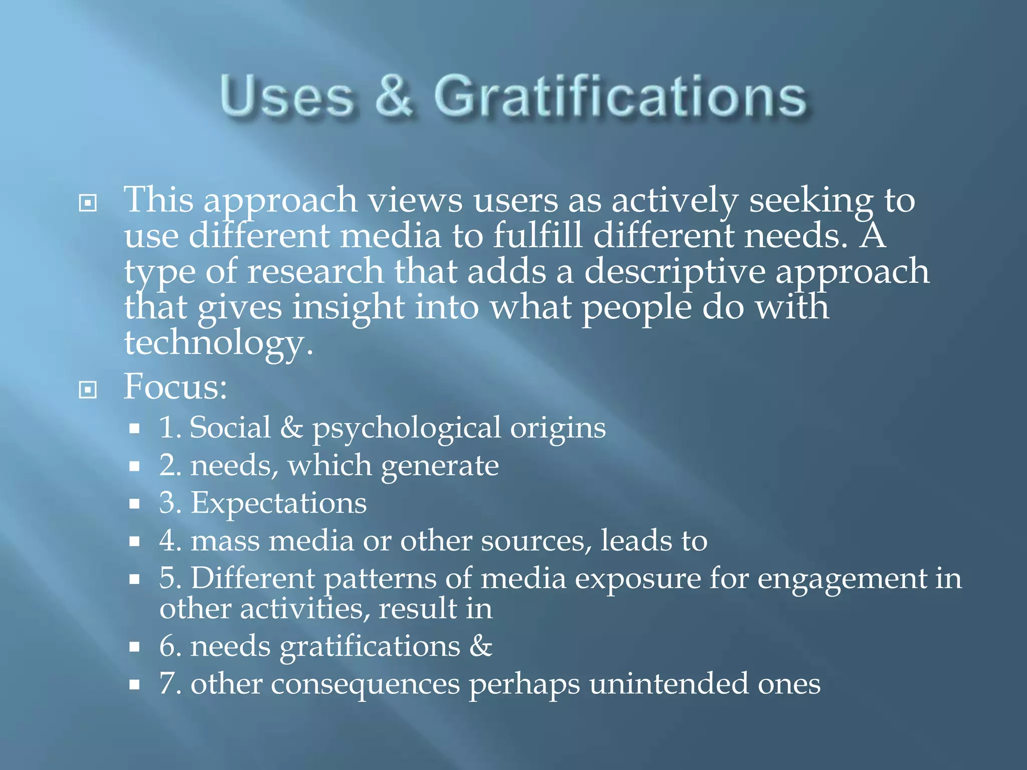    This approach views users as actively seeking to
    use different media to fulfill different needs. A
    type of research that adds a descriptive approach
    that gives insight into what people do with
    technology.
   Focus:
     1. Social & psychological origins
     2. needs, which generate
     3. Expectations
     4. mass media or other sources, leads to
     5. Different patterns of media exposure for engagement in
      other activities, result in
     6. needs gratifications &
     7. other consequences perhaps unintended ones
 