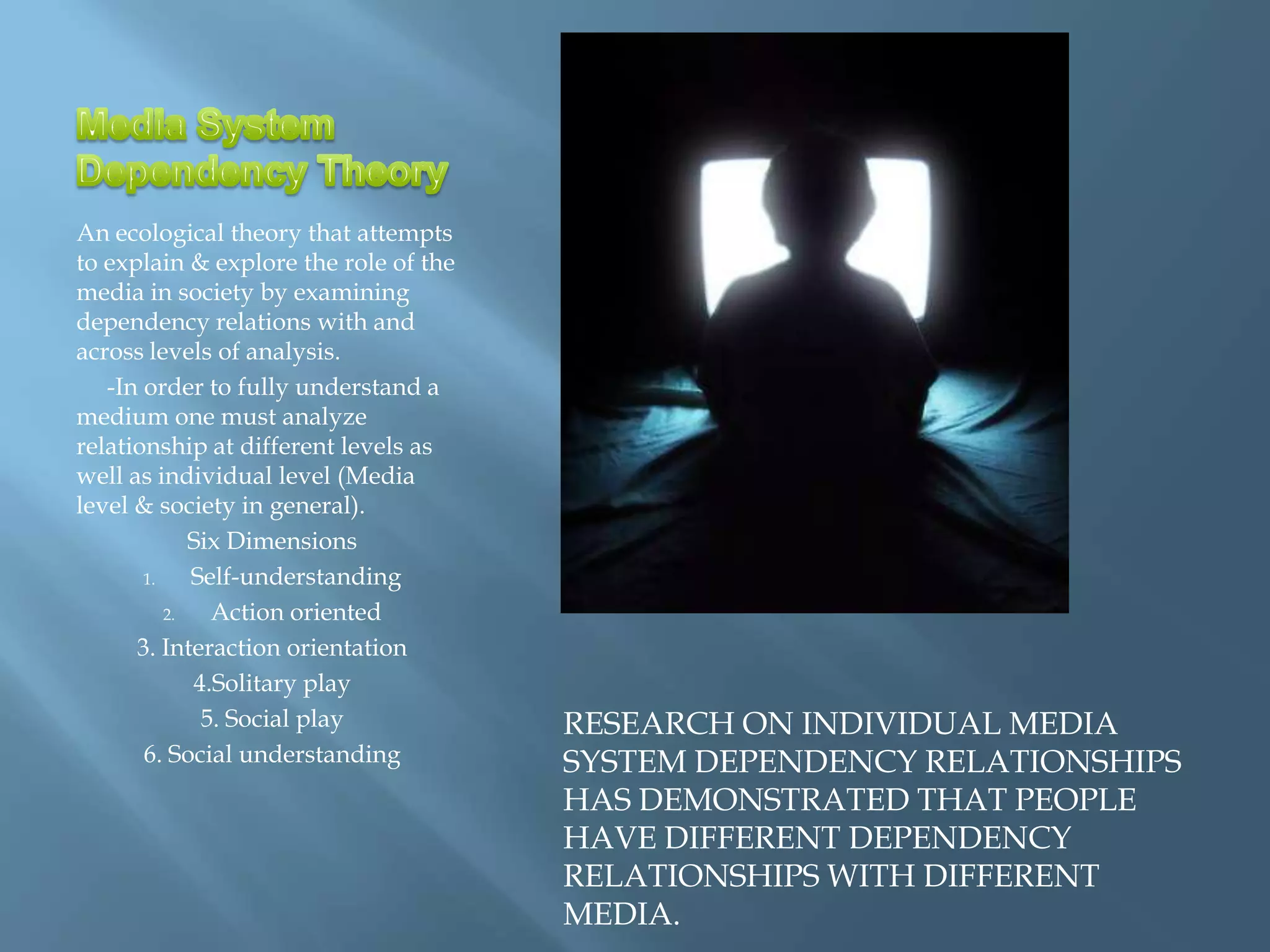 An ecological theory that attempts
to explain & explore the role of the
media in society by examining
dependency relations with and
across levels of analysis.
   -In order to fully understand a
medium one must analyze
relationship at different levels as
well as individual level (Media
level & society in general).
             Six Dimensions
       1.    Self-understanding
          2.   Action oriented
      3. Interaction orientation
             4.Solitary play
              5. Social play           RESEARCH ON INDIVIDUAL MEDIA
       6. Social understanding         SYSTEM DEPENDENCY RELATIONSHIPS
                                       HAS DEMONSTRATED THAT PEOPLE
                                       HAVE DIFFERENT DEPENDENCY
                                       RELATIONSHIPS WITH DIFFERENT
                                       MEDIA.
 