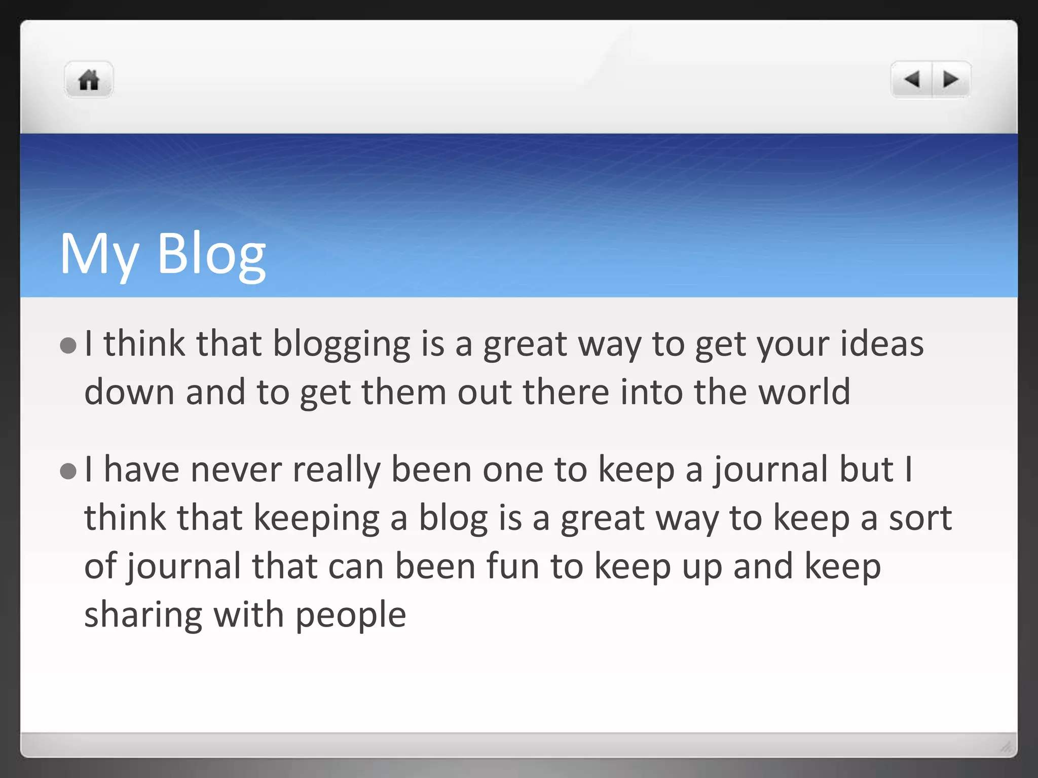 My Blog 
 I think that blogging is a great way to get your ideas 
down and to get them out there into the world 
 I have never really been one to keep a journal but I 
think that keeping a blog is a great way to keep a sort 
of journal that can been fun to keep up and keep 
sharing with people 
 