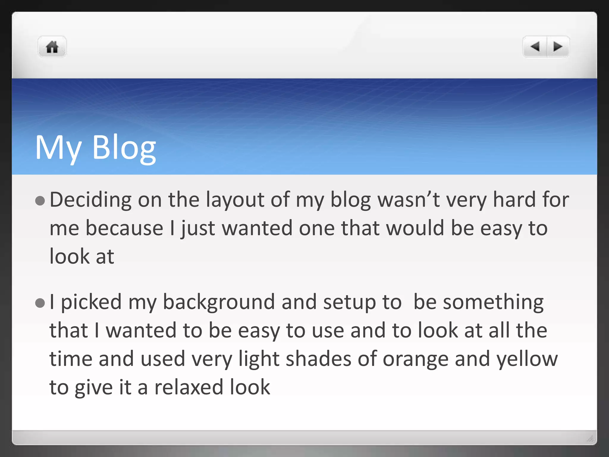 My Blog 
 Deciding on the layout of my blog wasn’t very hard for 
me because I just wanted one that would be easy to 
look at 
 I picked my background and setup to be something 
that I wanted to be easy to use and to look at all the 
time and used very light shades of orange and yellow 
to give it a relaxed look 
 
