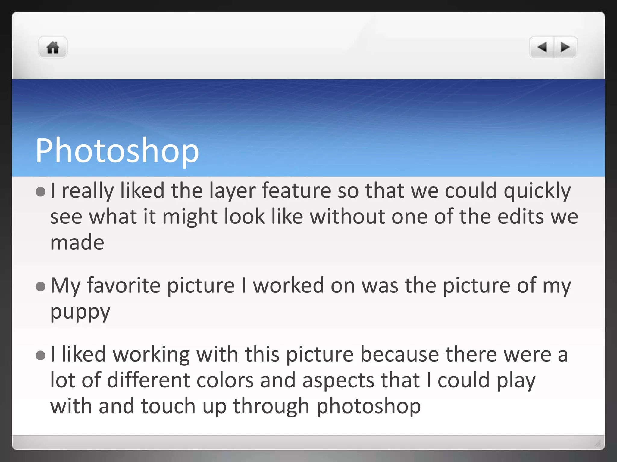 Photoshop 
 I really liked the layer feature so that we could quickly 
see what it might look like without one of the edits we 
made 
My favorite picture I worked on was the picture of my 
puppy 
 I liked working with this picture because there were a 
lot of different colors and aspects that I could play 
with and touch up through photoshop 
 