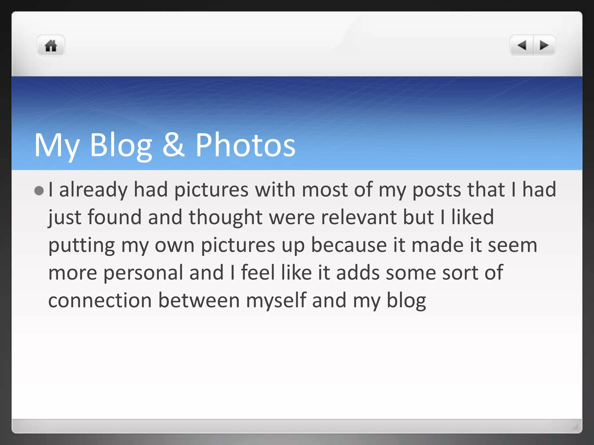 My Blog & Photos 
 I already had pictures with most of my posts that I had 
just found and thought were relevant but I liked 
putting my own pictures up because it made it seem 
more personal and I feel like it adds some sort of 
connection between myself and my blog 
 