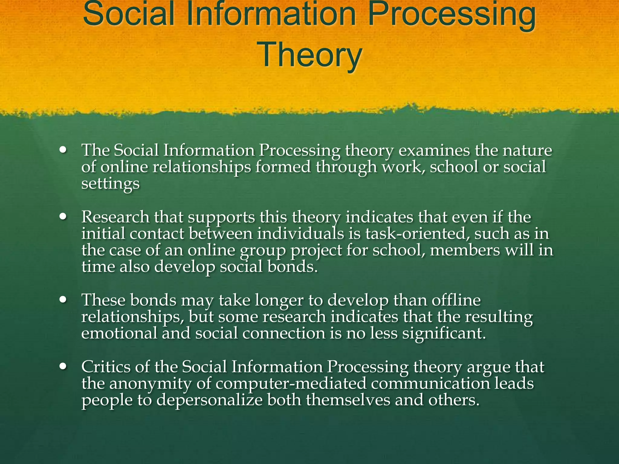 Social Information Processing
Theory
 The Social Information Processing theory examines the nature
of online relationships formed through work, school or social
settings
 Research that supports this theory indicates that even if the
initial contact between individuals is task-oriented, such as in
the case of an online group project for school, members will in
time also develop social bonds.
 These bonds may take longer to develop than offline
relationships, but some research indicates that the resulting
emotional and social connection is no less significant.
 Critics of the Social Information Processing theory argue that
the anonymity of computer-mediated communication leads
people to depersonalize both themselves and others.
 