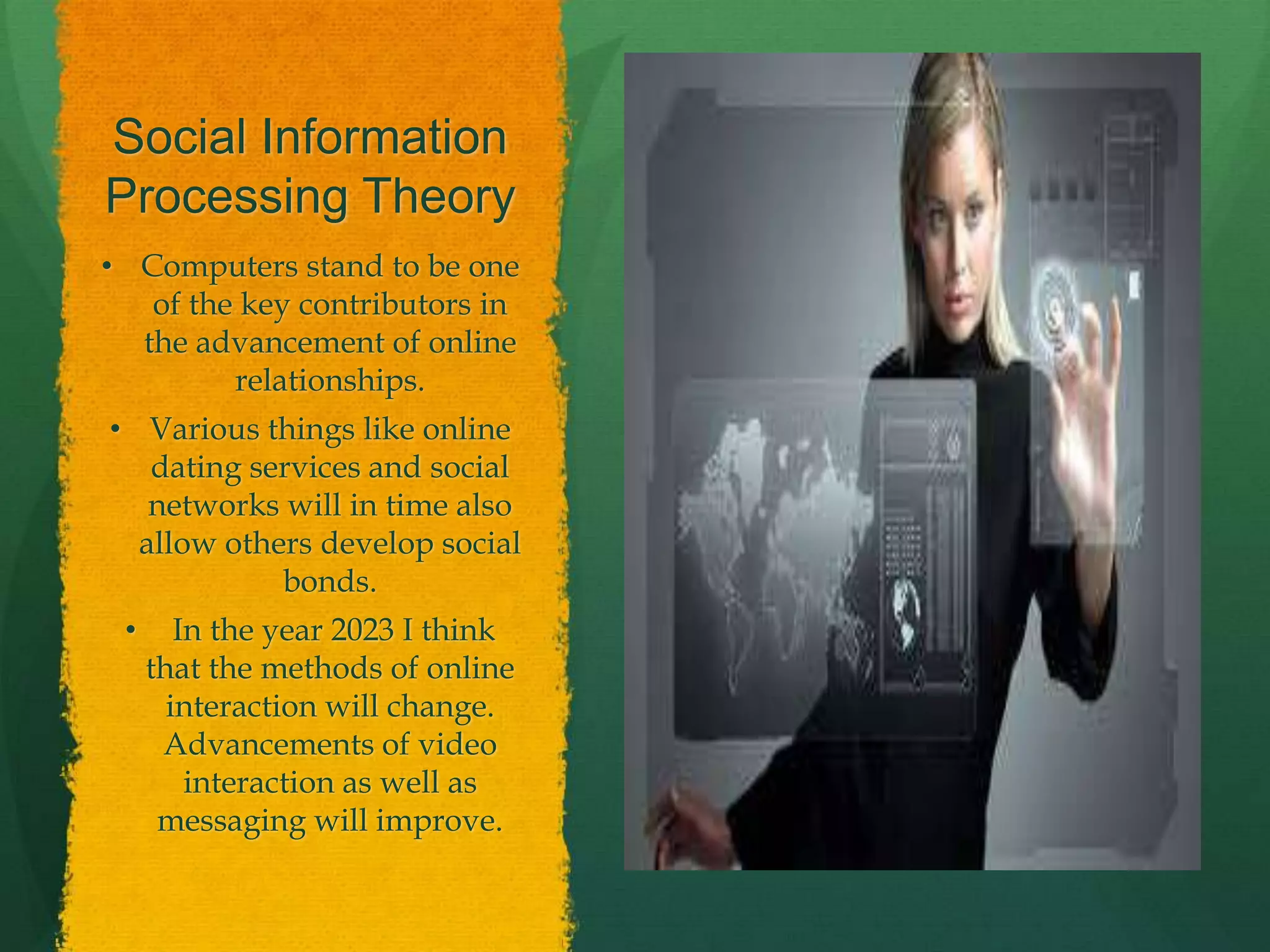 Social Information
Processing Theory
• Computers stand to be one
of the key contributors in
the advancement of online
relationships.
• Various things like online
dating services and social
networks will in time also
allow others develop social
bonds.
• In the year 2023 I think
that the methods of online
interaction will change.
Advancements of video
interaction as well as
messaging will improve.
 