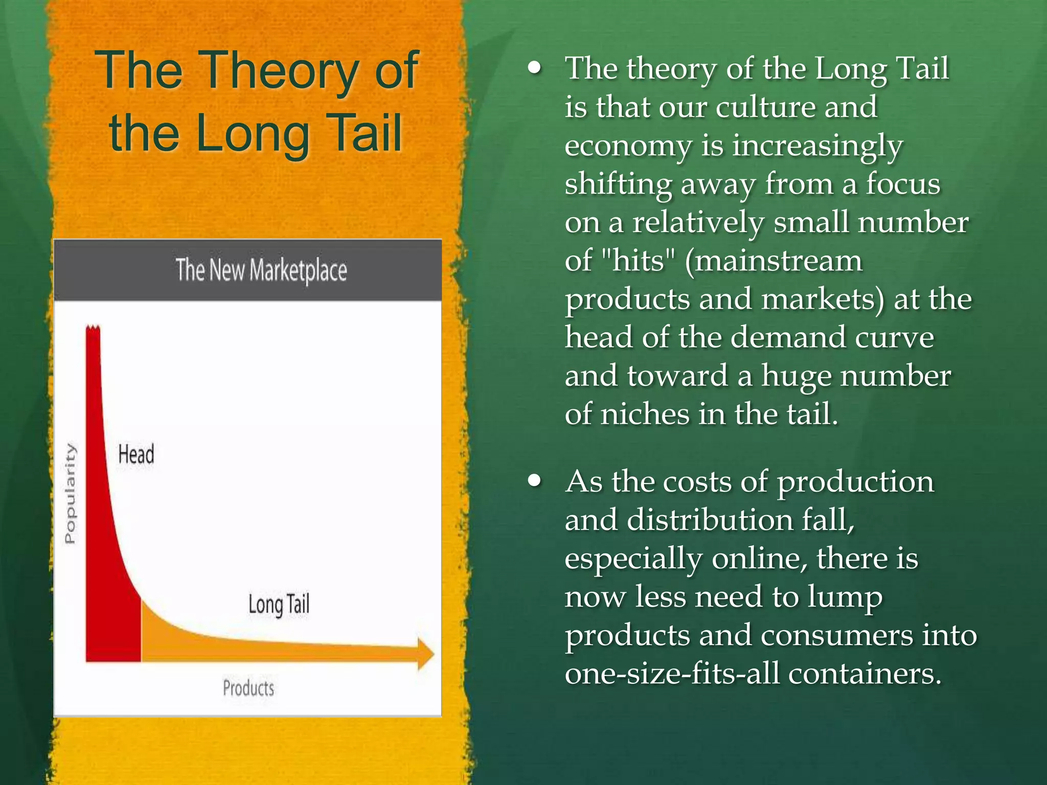 The Theory of
the Long Tail
 The theory of the Long Tail
is that our culture and
economy is increasingly
shifting away from a focus
on a relatively small number
of "hits" (mainstream
products and markets) at the
head of the demand curve
and toward a huge number
of niches in the tail.
 As the costs of production
and distribution fall,
especially online, there is
now less need to lump
products and consumers into
one-size-fits-all containers.
 