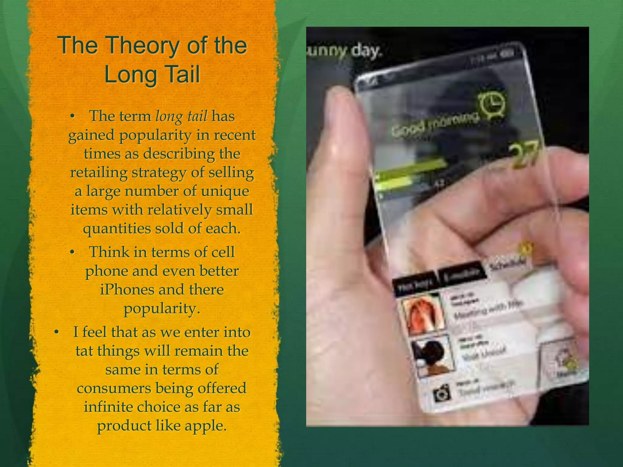 The Theory of the
Long Tail
• The term long tail has
gained popularity in recent
times as describing the
retailing strategy of selling
a large number of unique
items with relatively small
quantities sold of each.
• Think in terms of cell
phone and even better
iPhones and there
popularity.
• I feel that as we enter into
tat things will remain the
same in terms of
consumers being offered
infinite choice as far as
product like apple.
 
