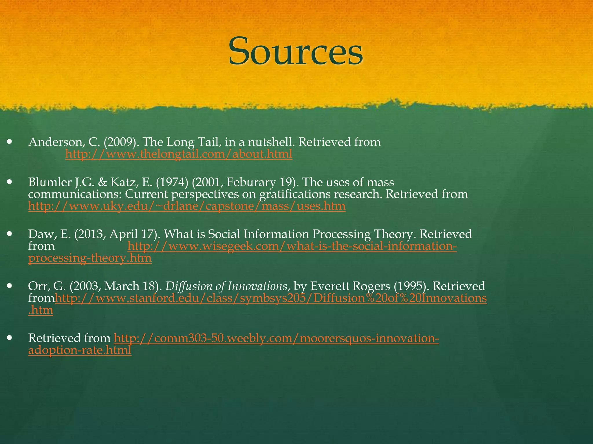 Sources
 Anderson, C. (2009). The Long Tail, in a nutshell. Retrieved from
http://www.thelongtail.com/about.html
 Blumler J.G. & Katz, E. (1974) (2001, Feburary 19). The uses of mass
communications: Current perspectives on gratifications research. Retrieved from
http://www.uky.edu/~drlane/capstone/mass/uses.htm
 Daw, E. (2013, April 17). What is Social Information Processing Theory. Retrieved
from http://www.wisegeek.com/what-is-the-social-information-
processing-theory.htm
 Orr, G. (2003, March 18). Diffusion of Innovations, by Everett Rogers (1995). Retrieved
fromhttp://www.stanford.edu/class/symbsys205/Diffusion%20of%20Innovations
.htm
 Retrieved from http://comm303-50.weebly.com/moorersquos-innovation-
adoption-rate.html
 