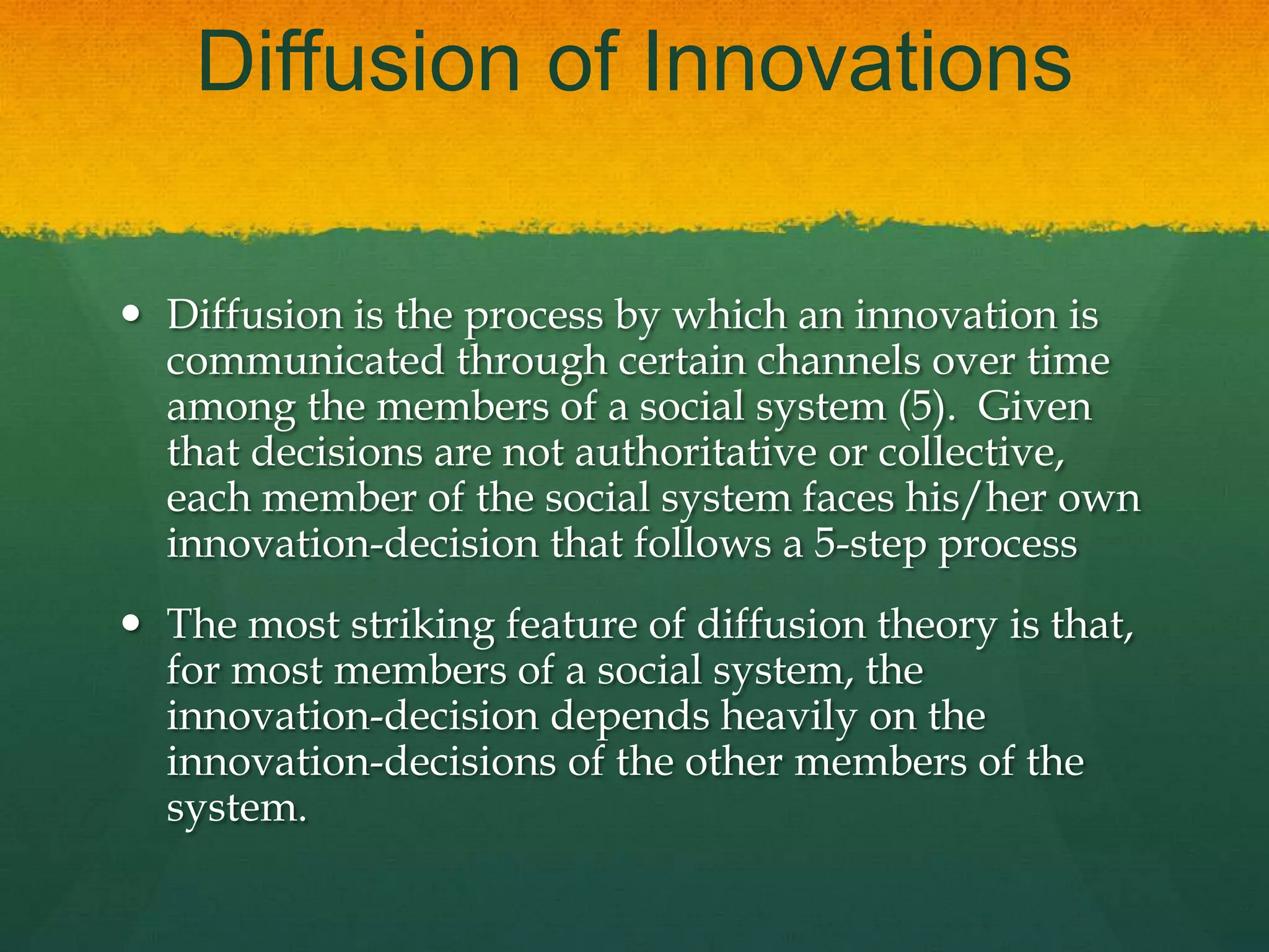 Diffusion of Innovations
 Diffusion is the process by which an innovation is
communicated through certain channels over time
among the members of a social system (5). Given
that decisions are not authoritative or collective,
each member of the social system faces his/her own
innovation-decision that follows a 5-step process
 The most striking feature of diffusion theory is that,
for most members of a social system, the
innovation-decision depends heavily on the
innovation-decisions of the other members of the
system.
 