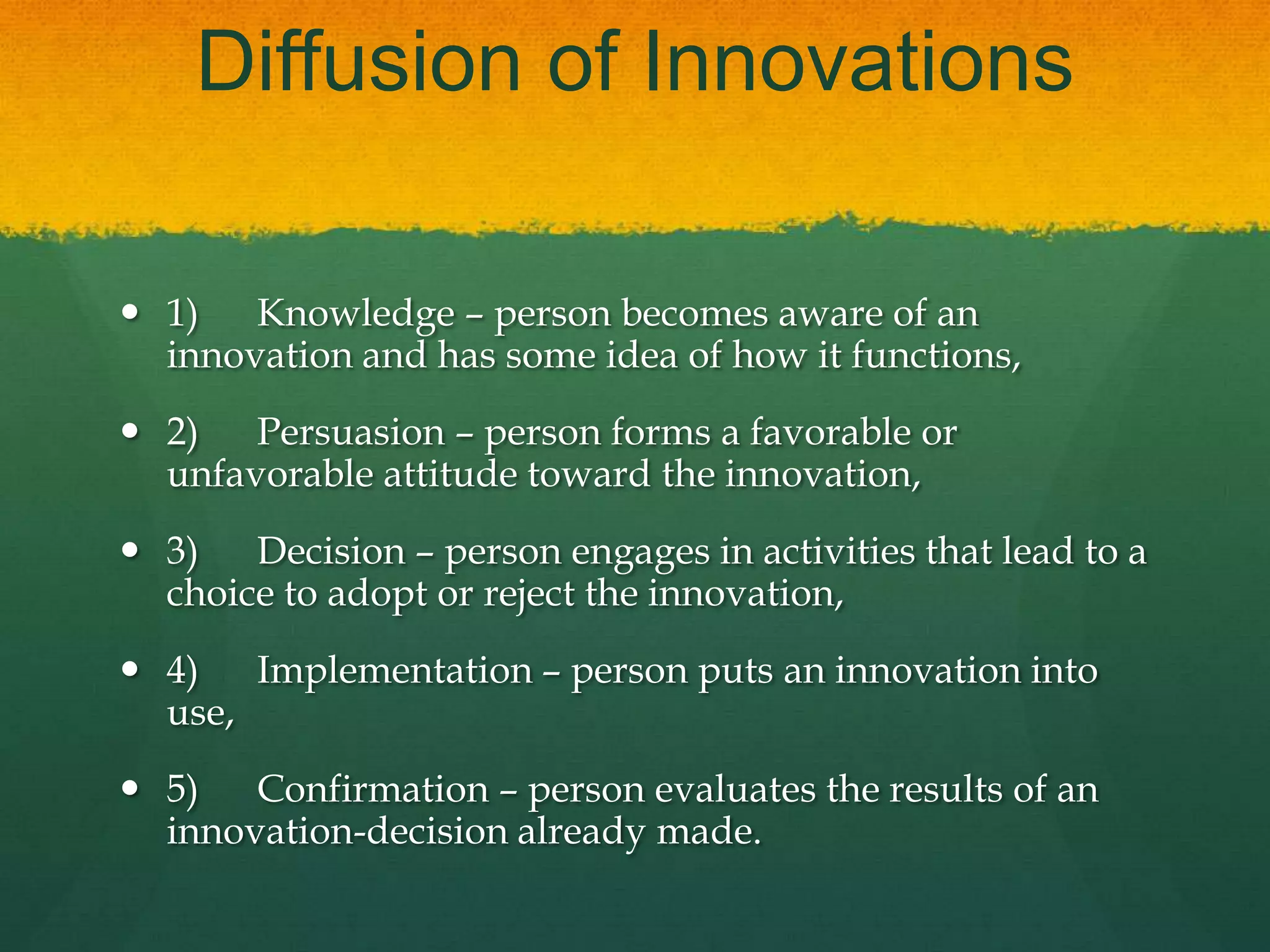 Diffusion of Innovations
 1) Knowledge – person becomes aware of an
innovation and has some idea of how it functions,
 2) Persuasion – person forms a favorable or
unfavorable attitude toward the innovation,
 3) Decision – person engages in activities that lead to a
choice to adopt or reject the innovation,
 4) Implementation – person puts an innovation into
use,
 5) Confirmation – person evaluates the results of an
innovation-decision already made.
 