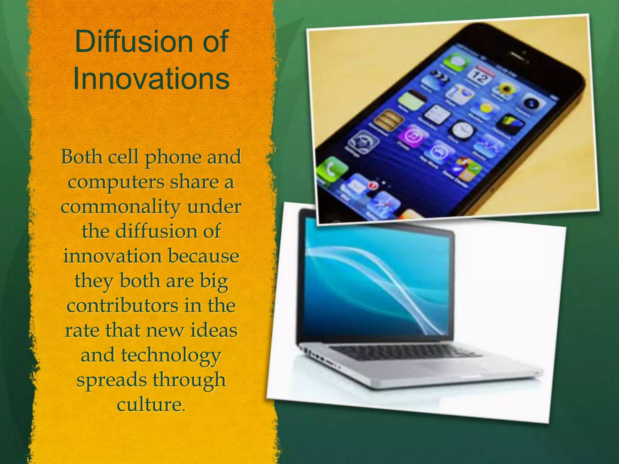 Diffusion of
Innovations
Both cell phone and
computers share a
commonality under
the diffusion of
innovation because
they both are big
contributors in the
rate that new ideas
and technology
spreads through
culture.
 
